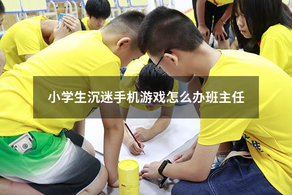 小学生沉迷手机游戏怎么办 班主任1167（高中生沉迷手机游戏怎么办）